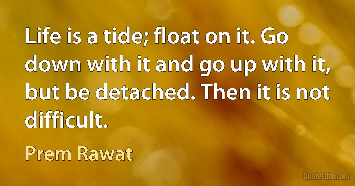 Life is a tide; float on it. Go down with it and go up with it, but be detached. Then it is not difficult. (Prem Rawat)