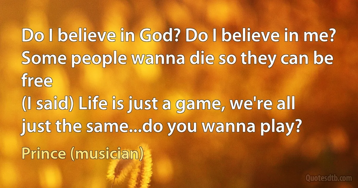 Do I believe in God? Do I believe in me?
Some people wanna die so they can be free
(I said) Life is just a game, we're all just the same...do you wanna play? (Prince (musician))