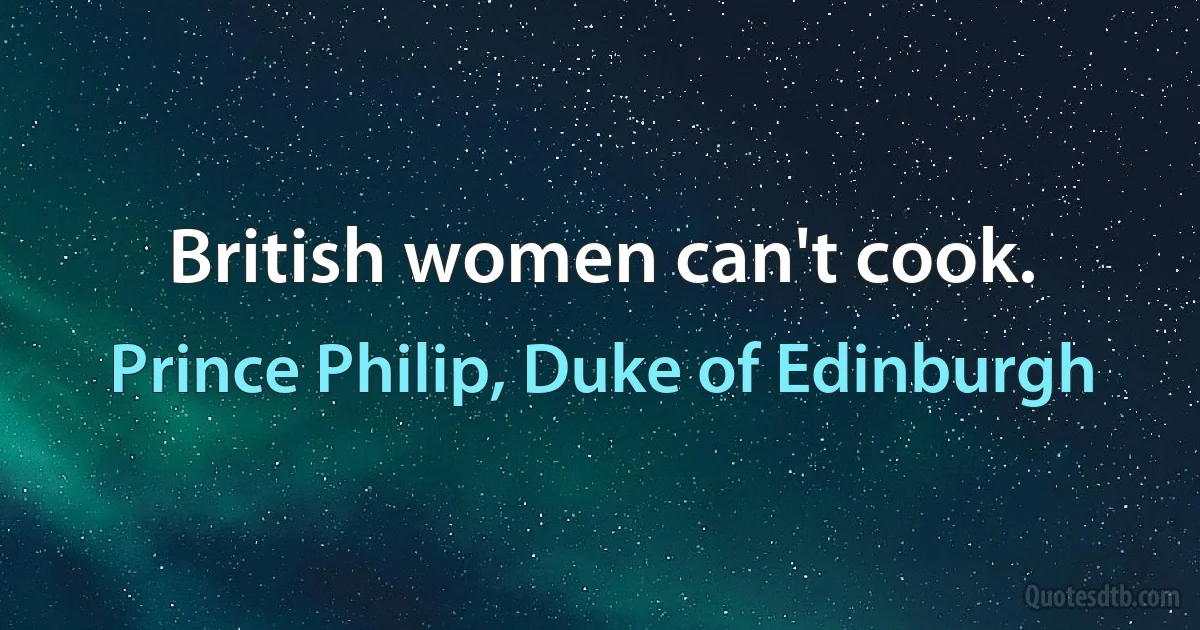 British women can't cook. (Prince Philip, Duke of Edinburgh)