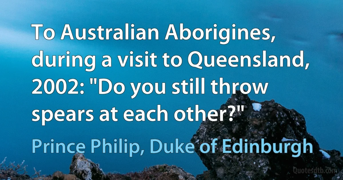 To Australian Aborigines, during a visit to Queensland, 2002: "Do you still throw spears at each other?" (Prince Philip, Duke of Edinburgh)