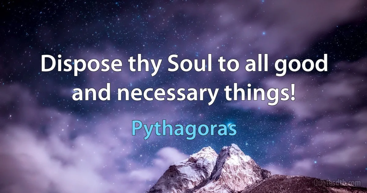 Dispose thy Soul to all good and necessary things! (Pythagoras)