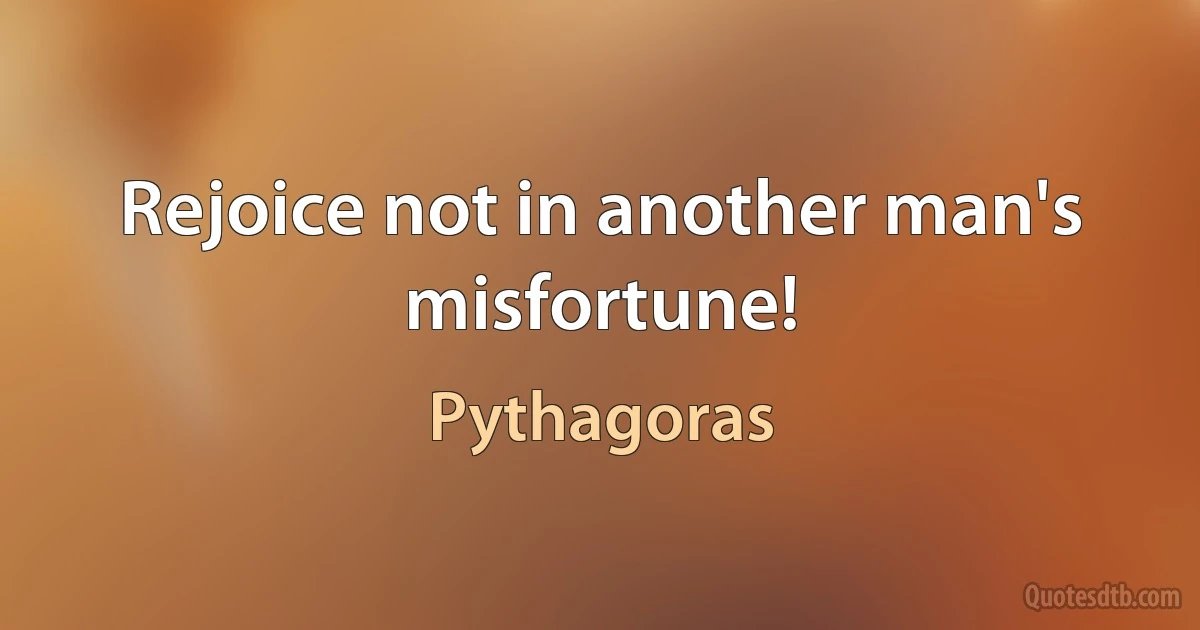 Rejoice not in another man's misfortune! (Pythagoras)