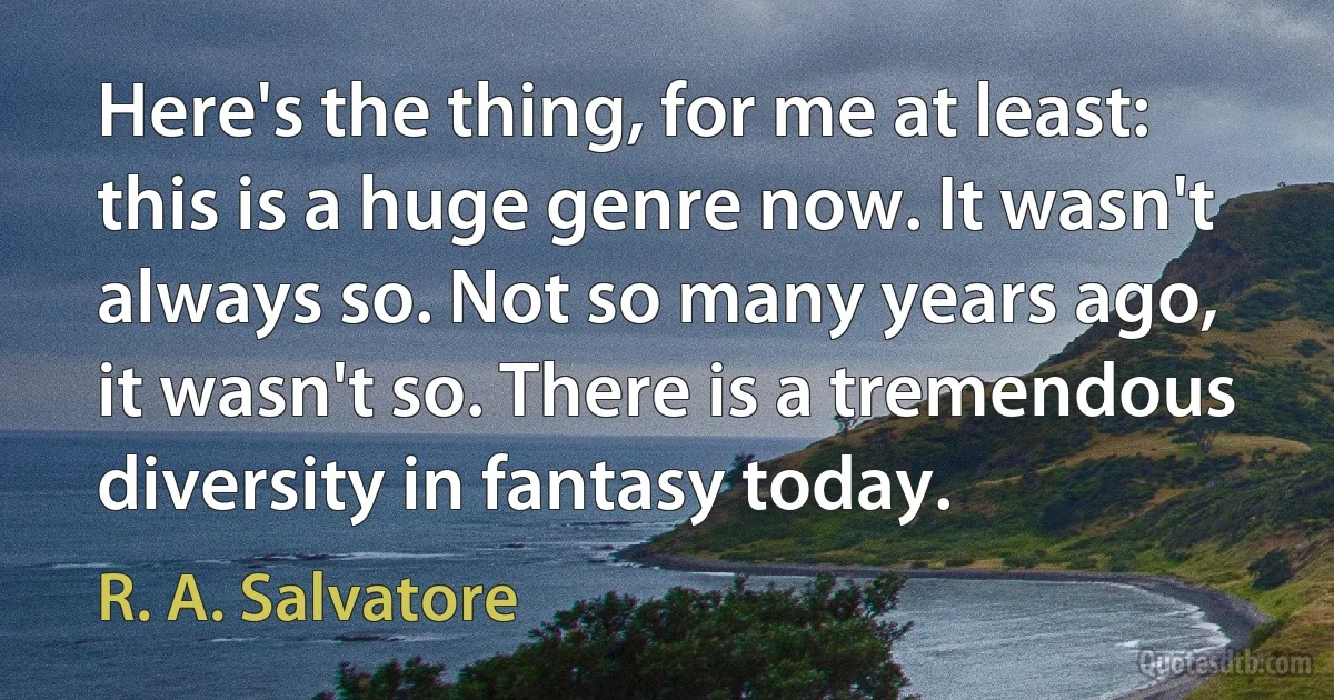 Here's the thing, for me at least: this is a huge genre now. It wasn't always so. Not so many years ago, it wasn't so. There is a tremendous diversity in fantasy today. (R. A. Salvatore)