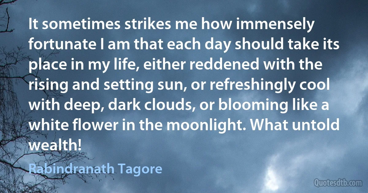 It sometimes strikes me how immensely fortunate I am that each day should take its place in my life, either reddened with the rising and setting sun, or refreshingly cool with deep, dark clouds, or blooming like a white flower in the moonlight. What untold wealth! (Rabindranath Tagore)