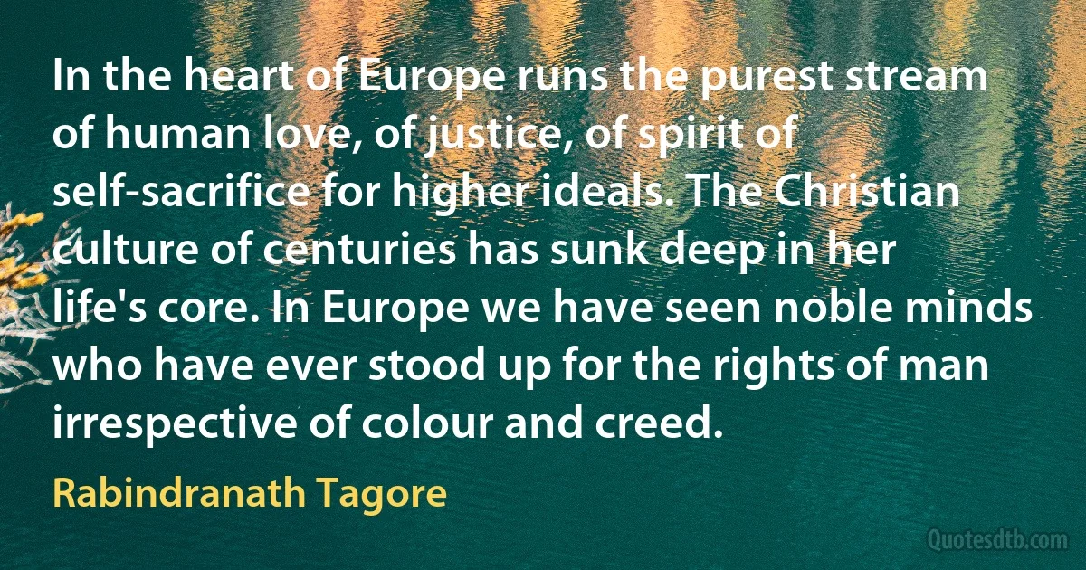 In the heart of Europe runs the purest stream of human love, of justice, of spirit of self-sacrifice for higher ideals. The Christian culture of centuries has sunk deep in her life's core. In Europe we have seen noble minds who have ever stood up for the rights of man irrespective of colour and creed. (Rabindranath Tagore)