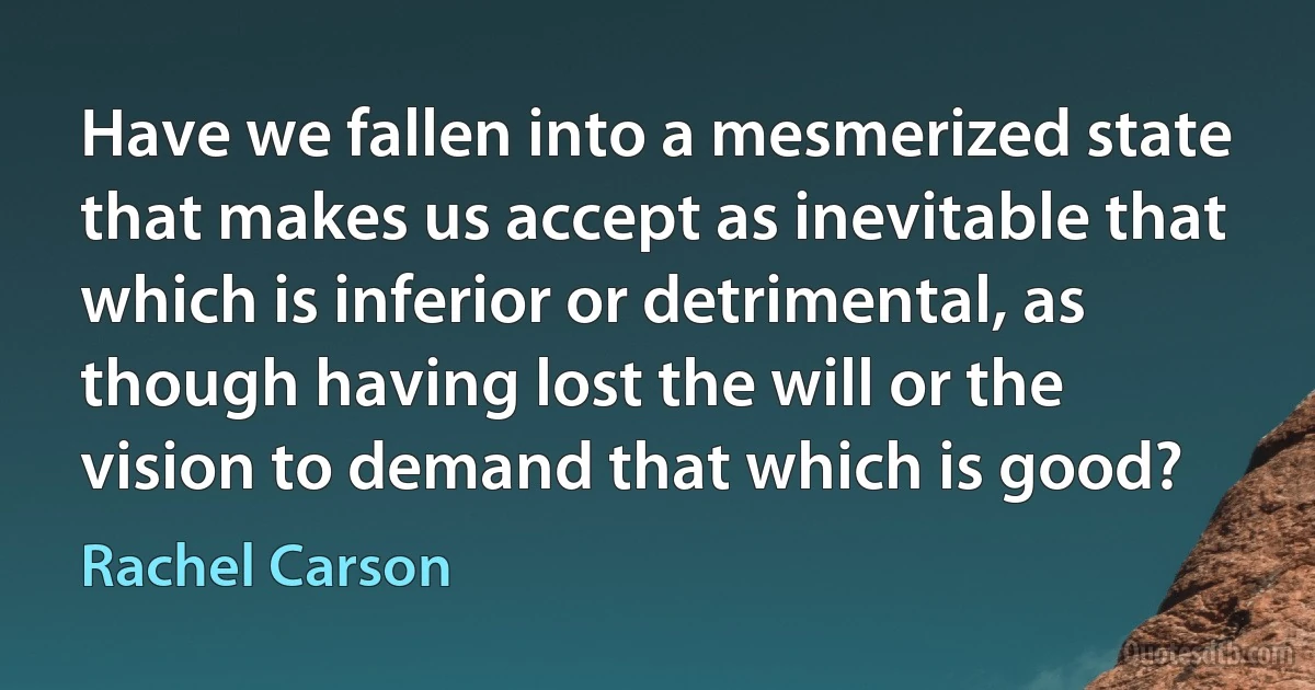 Have we fallen into a mesmerized state that makes us accept as inevitable that which is inferior or detrimental, as though having lost the will or the vision to demand that which is good? (Rachel Carson)