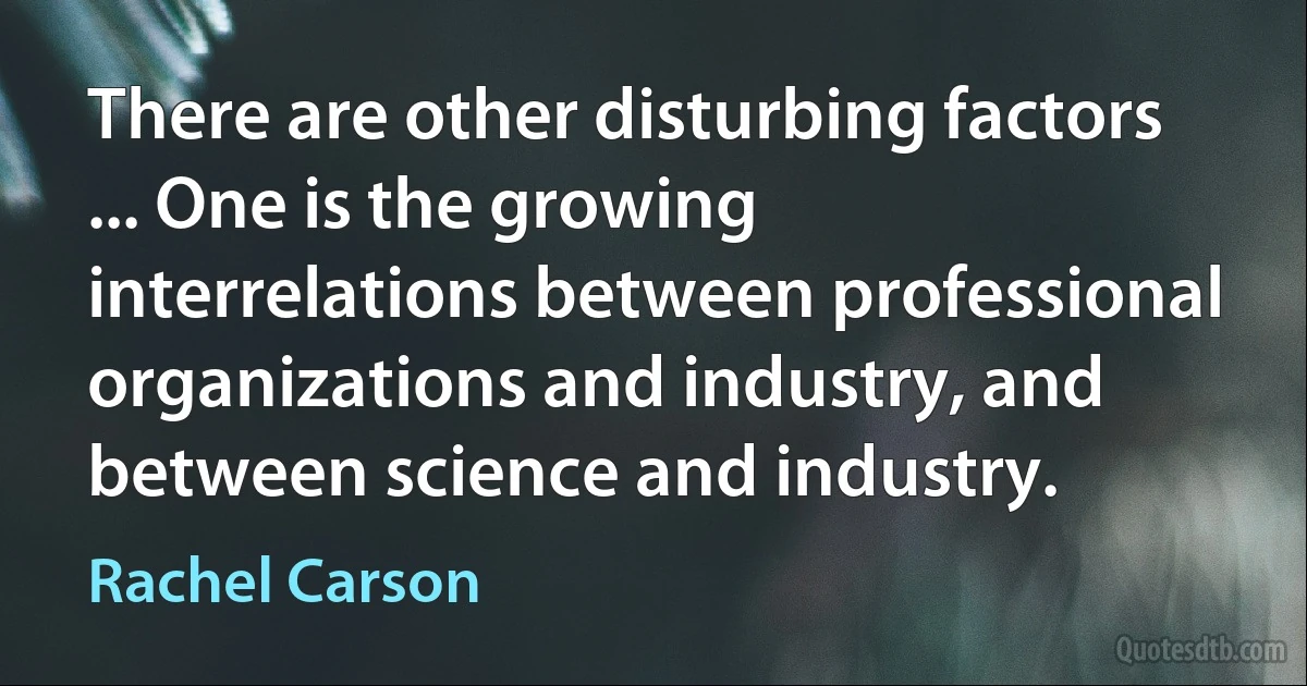 There are other disturbing factors ... One is the growing interrelations between professional organizations and industry, and between science and industry. (Rachel Carson)