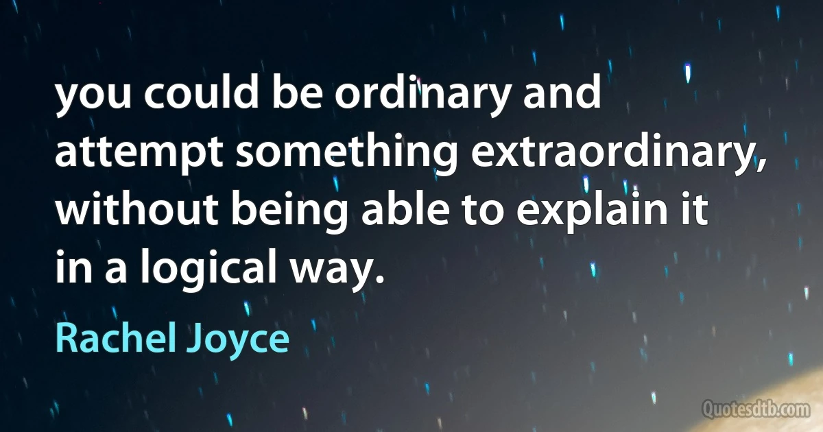 you could be ordinary and attempt something extraordinary, without being able to explain it in a logical way. (Rachel Joyce)