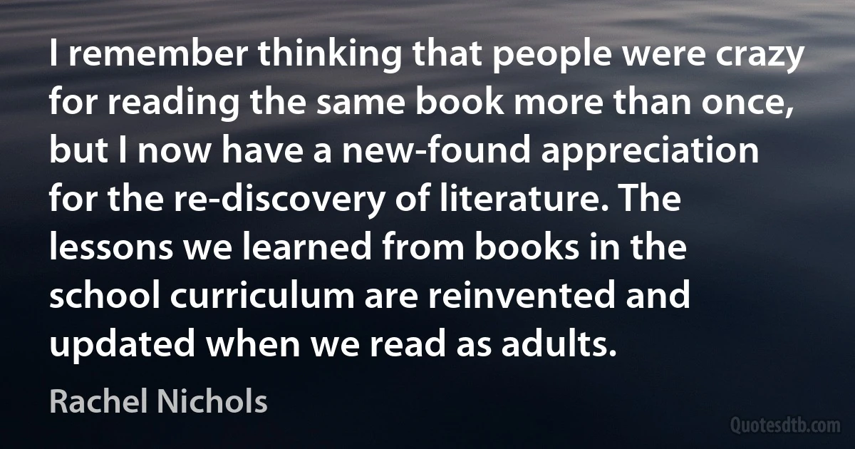 I remember thinking that people were crazy for reading the same book more than once, but I now have a new-found appreciation for the re-discovery of literature. The lessons we learned from books in the school curriculum are reinvented and updated when we read as adults. (Rachel Nichols)