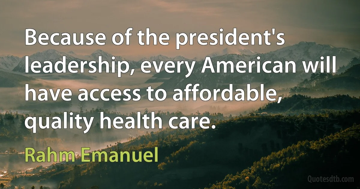 Because of the president's leadership, every American will have access to affordable, quality health care. (Rahm Emanuel)