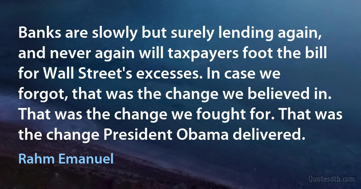 Banks are slowly but surely lending again, and never again will taxpayers foot the bill for Wall Street's excesses. In case we forgot, that was the change we believed in. That was the change we fought for. That was the change President Obama delivered. (Rahm Emanuel)