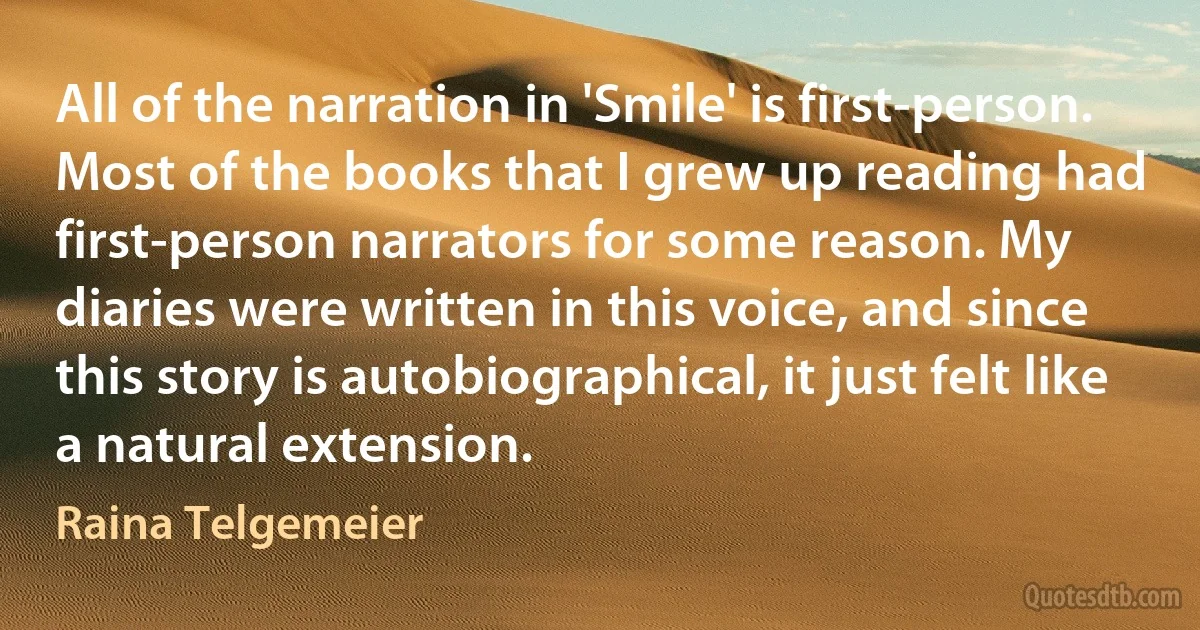 All of the narration in 'Smile' is first-person. Most of the books that I grew up reading had first-person narrators for some reason. My diaries were written in this voice, and since this story is autobiographical, it just felt like a natural extension. (Raina Telgemeier)