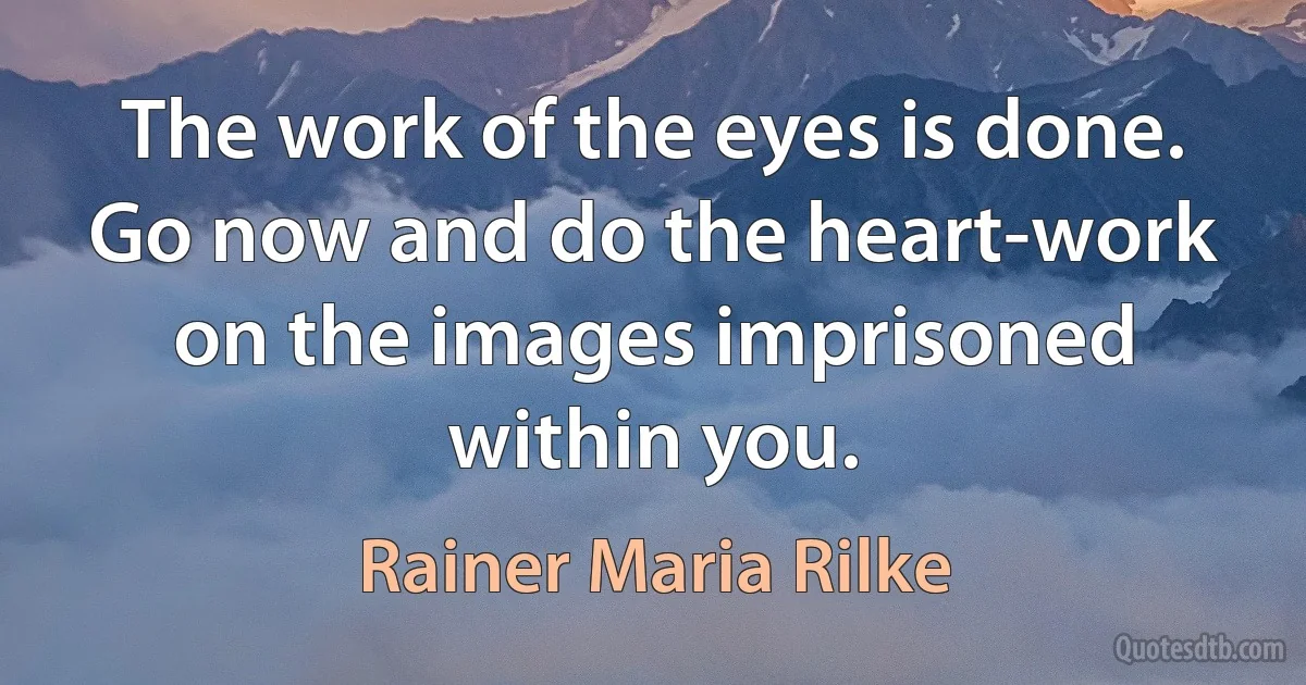 The work of the eyes is done. Go now and do the heart-work on the images imprisoned within you. (Rainer Maria Rilke)