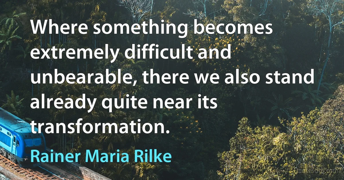 Where something becomes extremely difficult and unbearable, there we also stand already quite near its transformation. (Rainer Maria Rilke)