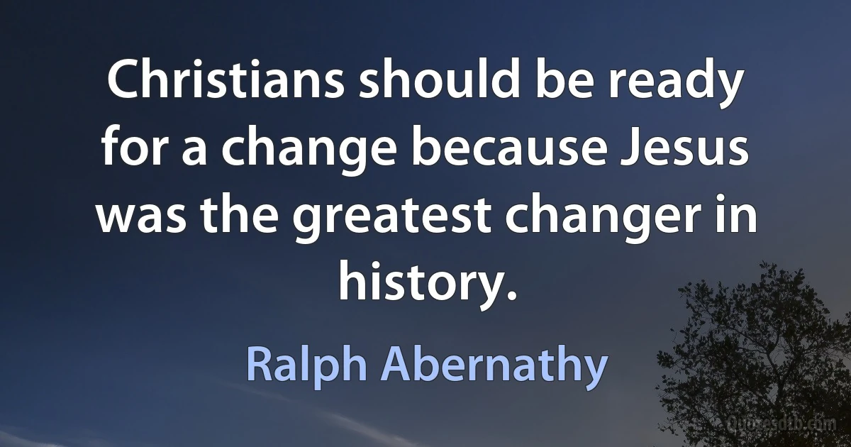 Christians should be ready for a change because Jesus was the greatest changer in history. (Ralph Abernathy)