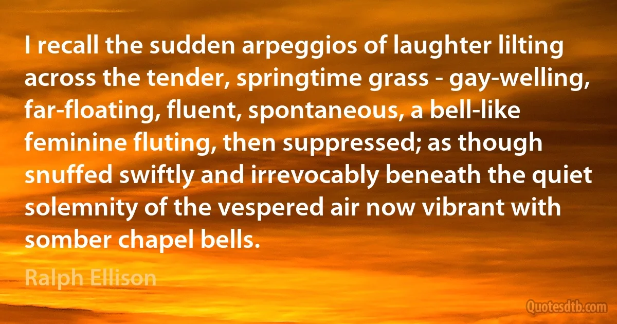 I recall the sudden arpeggios of laughter lilting across the tender, springtime grass - gay-welling, far-floating, fluent, spontaneous, a bell-like feminine fluting, then suppressed; as though snuffed swiftly and irrevocably beneath the quiet solemnity of the vespered air now vibrant with somber chapel bells. (Ralph Ellison)