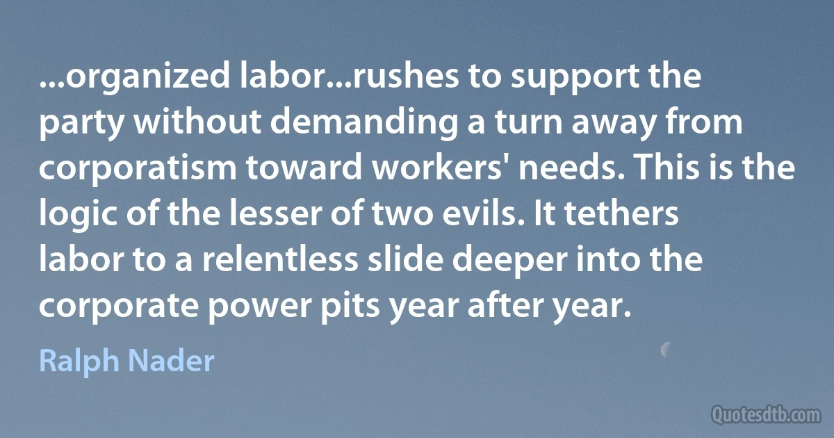 ...organized labor...rushes to support the party without demanding a turn away from corporatism toward workers' needs. This is the logic of the lesser of two evils. It tethers labor to a relentless slide deeper into the corporate power pits year after year. (Ralph Nader)