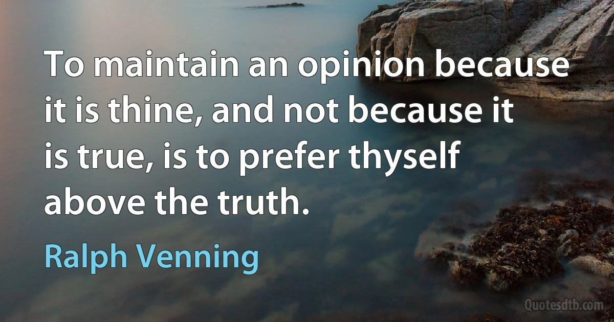 To maintain an opinion because it is thine, and not because it is true, is to prefer thyself above the truth. (Ralph Venning)