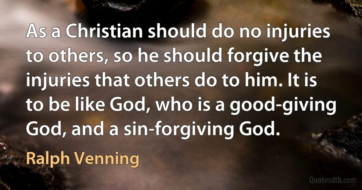 As a Christian should do no injuries to others, so he should forgive the injuries that others do to him. It is to be like God, who is a good-giving God, and a sin-forgiving God. (Ralph Venning)