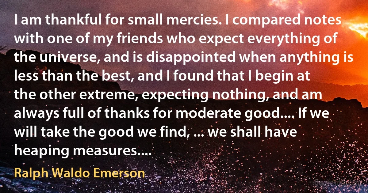 I am thankful for small mercies. I compared notes with one of my friends who expect everything of the universe, and is disappointed when anything is less than the best, and I found that I begin at the other extreme, expecting nothing, and am always full of thanks for moderate good.... If we will take the good we find, ... we shall have heaping measures.... (Ralph Waldo Emerson)