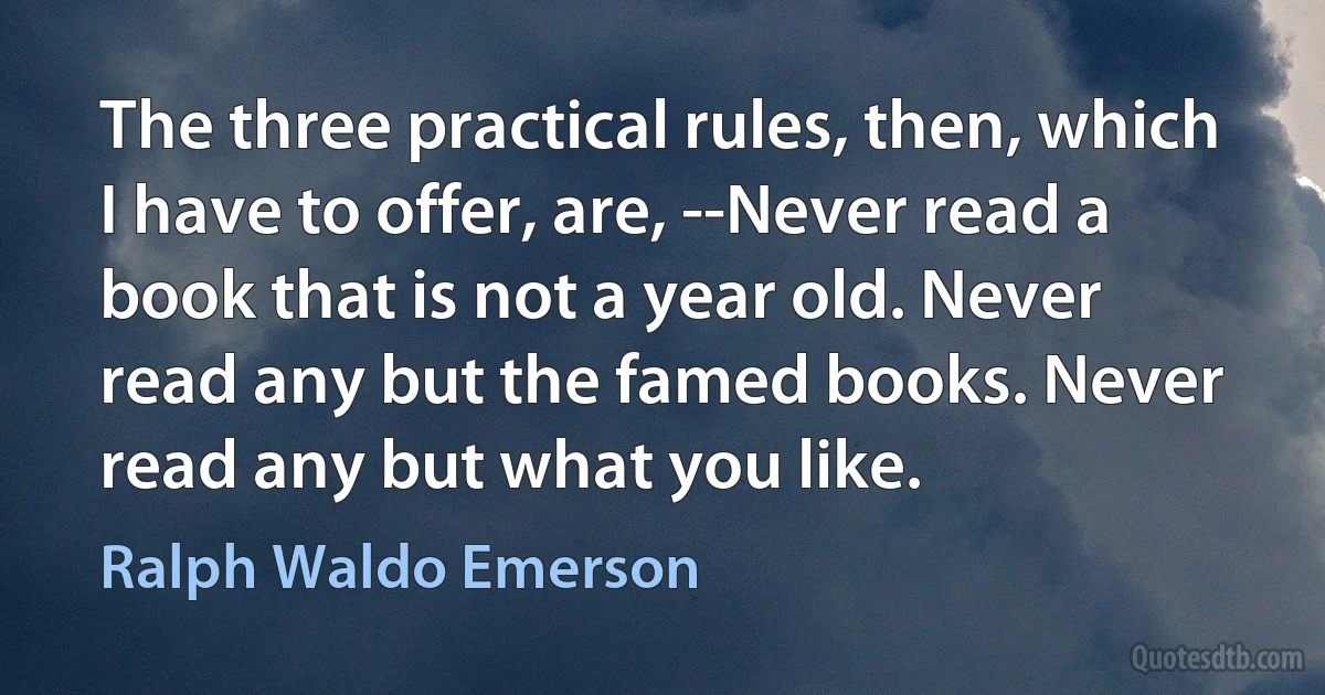 The three practical rules, then, which I have to offer, are, --Never read a book that is not a year old. Never read any but the famed books. Never read any but what you like. (Ralph Waldo Emerson)