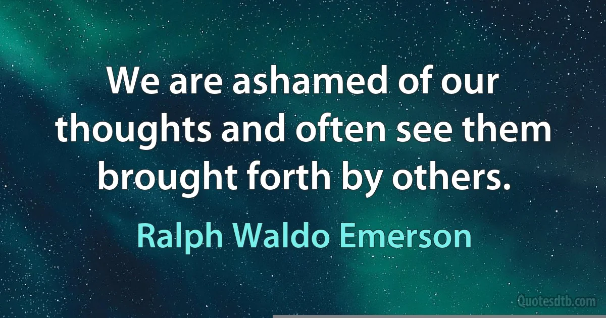 We are ashamed of our thoughts and often see them brought forth by others. (Ralph Waldo Emerson)