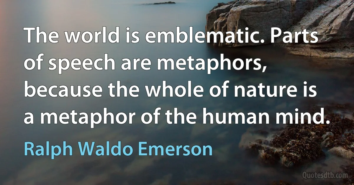 The world is emblematic. Parts of speech are metaphors, because the whole of nature is a metaphor of the human mind. (Ralph Waldo Emerson)