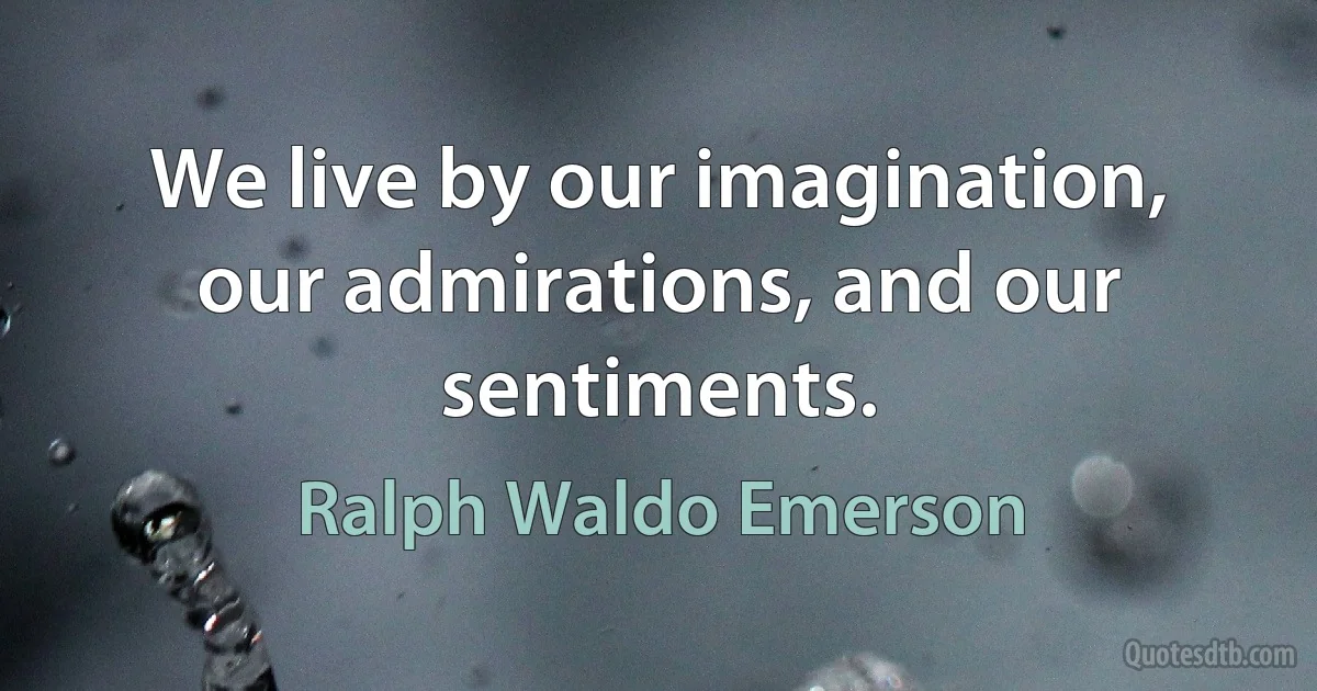 We live by our imagination, our admirations, and our sentiments. (Ralph Waldo Emerson)