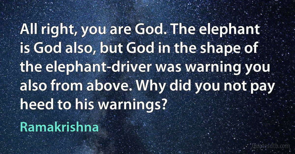 All right, you are God. The elephant is God also, but God in the shape of the elephant-driver was warning you also from above. Why did you not pay heed to his warnings? (Ramakrishna)