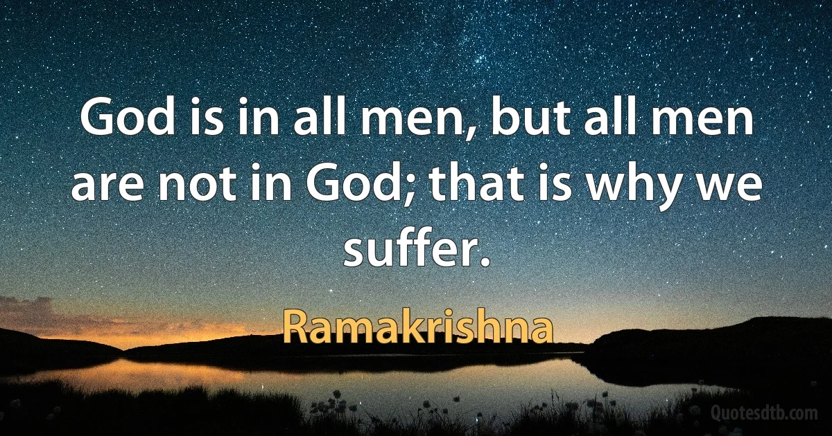 God is in all men, but all men are not in God; that is why we suffer. (Ramakrishna)