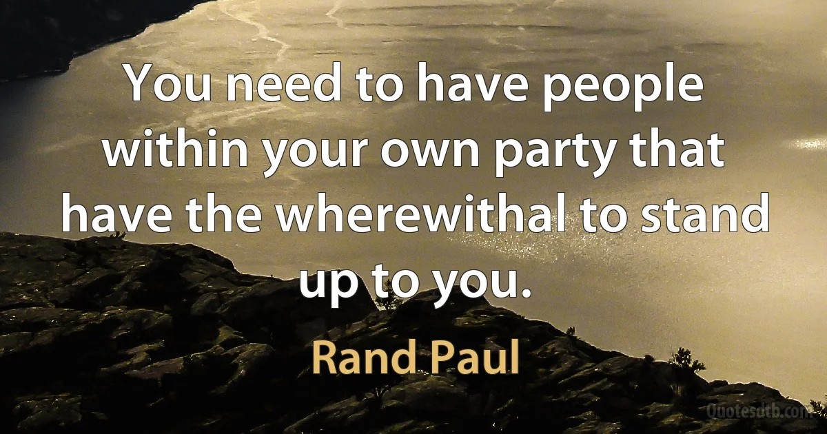 You need to have people within your own party that have the wherewithal to stand up to you. (Rand Paul)