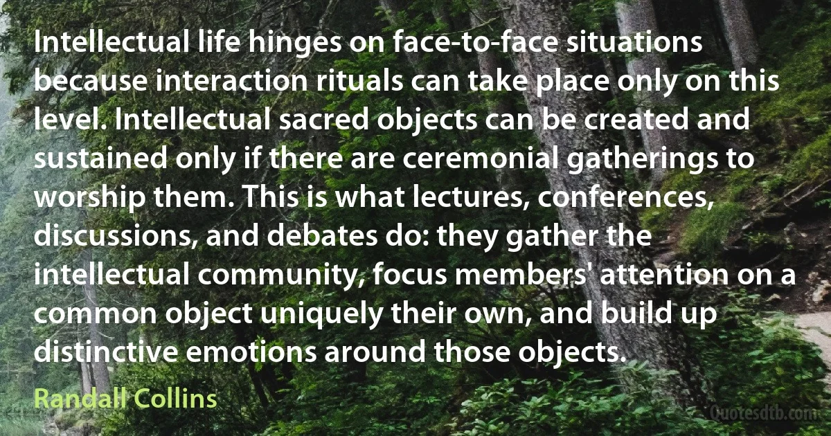 Intellectual life hinges on face-to-face situations because interaction rituals can take place only on this level. Intellectual sacred objects can be created and sustained only if there are ceremonial gatherings to worship them. This is what lectures, conferences, discussions, and debates do: they gather the intellectual community, focus members' attention on a common object uniquely their own, and build up distinctive emotions around those objects. (Randall Collins)