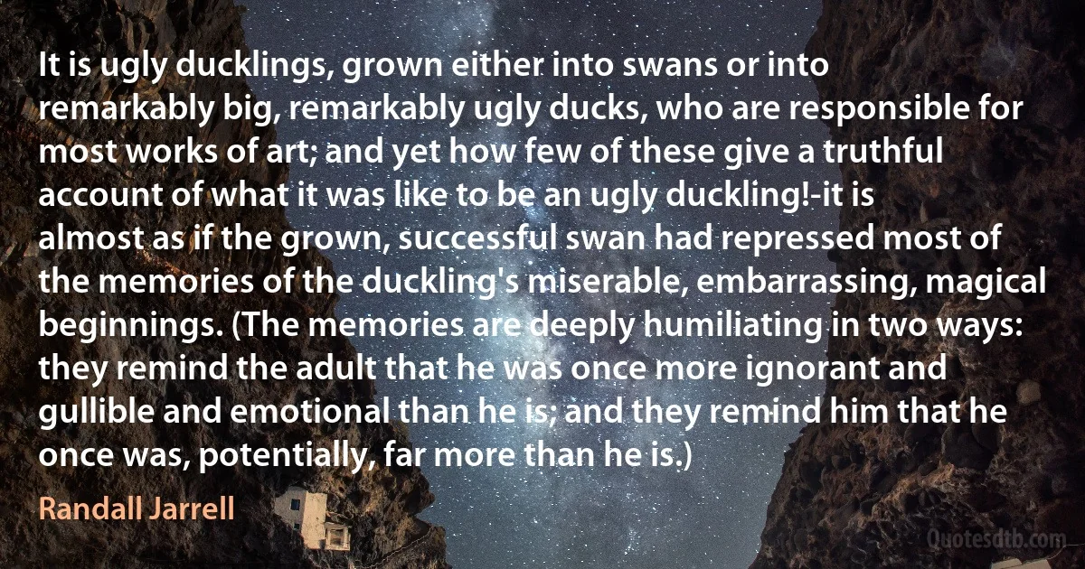 It is ugly ducklings, grown either into swans or into remarkably big, remarkably ugly ducks, who are responsible for most works of art; and yet how few of these give a truthful account of what it was like to be an ugly duckling!-it is almost as if the grown, successful swan had repressed most of the memories of the duckling's miserable, embarrassing, magical beginnings. (The memories are deeply humiliating in two ways: they remind the adult that he was once more ignorant and gullible and emotional than he is; and they remind him that he once was, potentially, far more than he is.) (Randall Jarrell)