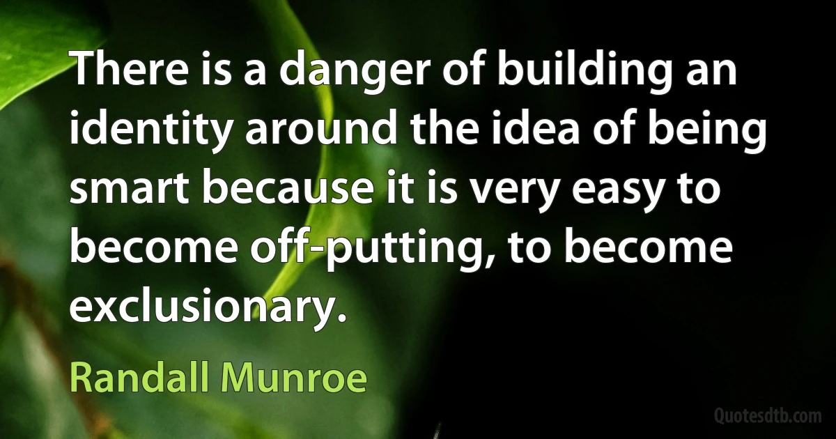 There is a danger of building an identity around the idea of being smart because it is very easy to become off-putting, to become exclusionary. (Randall Munroe)