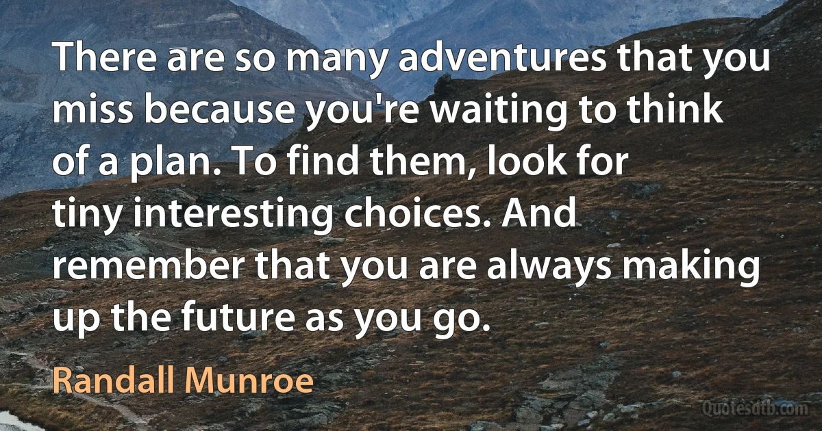 There are so many adventures that you miss because you're waiting to think of a plan. To find them, look for tiny interesting choices. And remember that you are always making up the future as you go. (Randall Munroe)