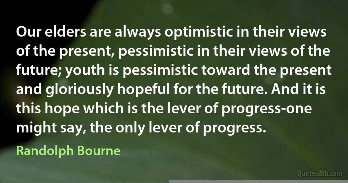 Our elders are always optimistic in their views of the present, pessimistic in their views of the future; youth is pessimistic toward the present and gloriously hopeful for the future. And it is this hope which is the lever of progress-one might say, the only lever of progress. (Randolph Bourne)