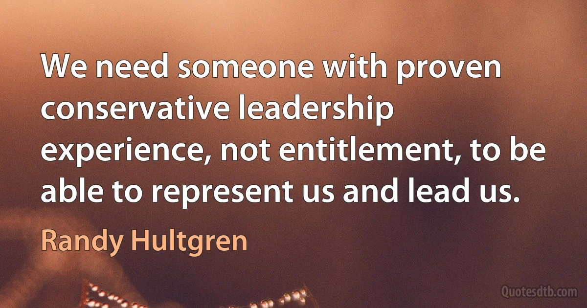 We need someone with proven conservative leadership experience, not entitlement, to be able to represent us and lead us. (Randy Hultgren)