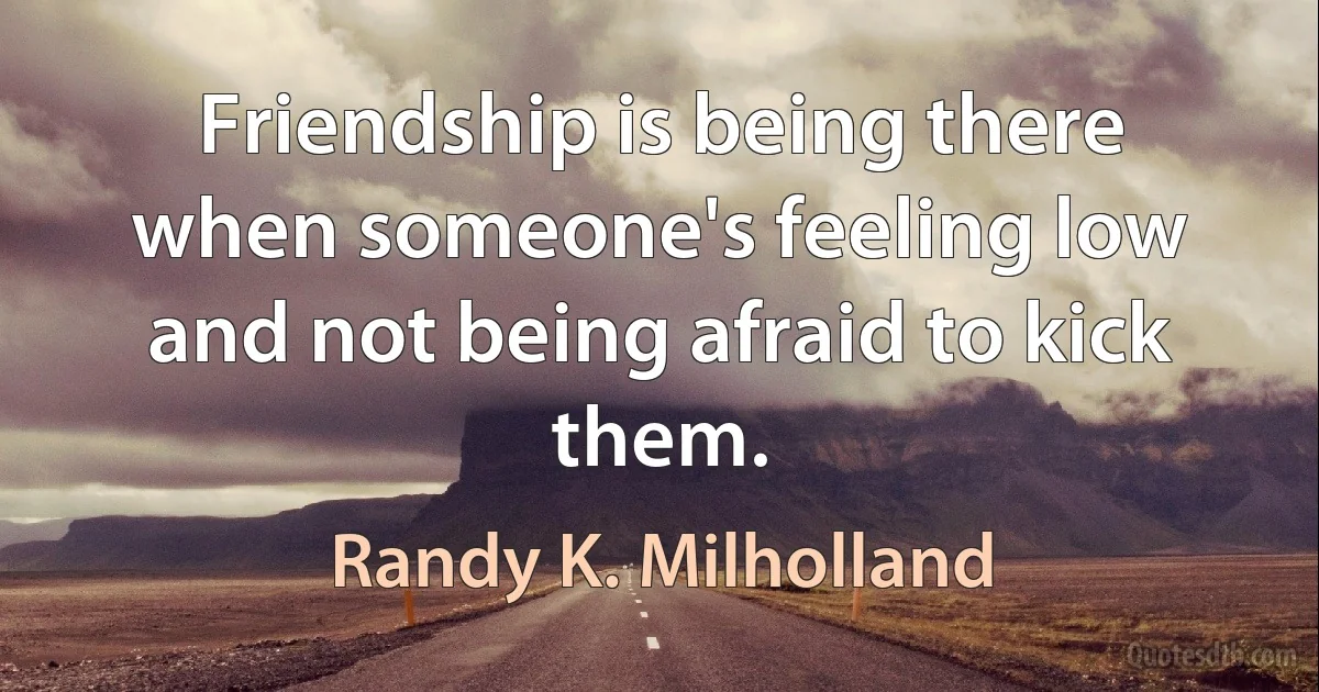 Friendship is being there when someone's feeling low and not being afraid to kick them. (Randy K. Milholland)