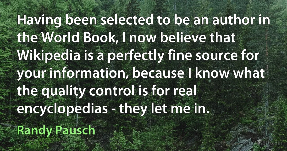 Having been selected to be an author in the World Book, I now believe that Wikipedia is a perfectly fine source for your information, because I know what the quality control is for real encyclopedias - they let me in. (Randy Pausch)