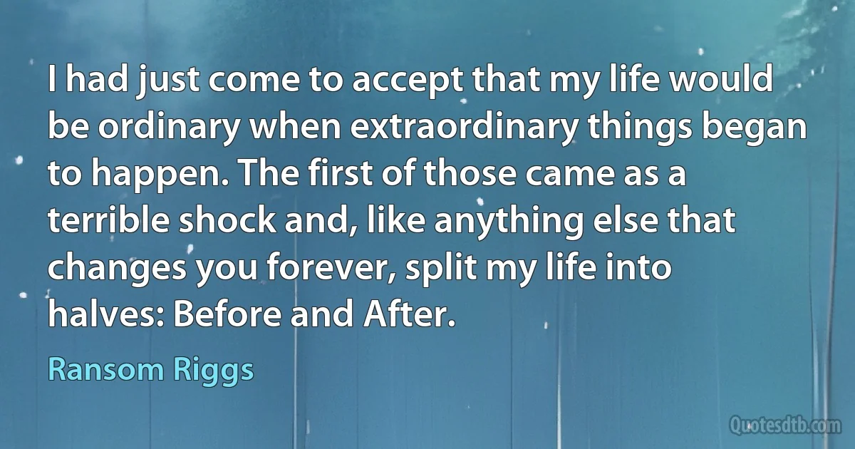 I had just come to accept that my life would be ordinary when extraordinary things began to happen. The first of those came as a terrible shock and, like anything else that changes you forever, split my life into halves: Before and After. (Ransom Riggs)