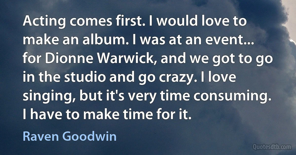 Acting comes first. I would love to make an album. I was at an event... for Dionne Warwick, and we got to go in the studio and go crazy. I love singing, but it's very time consuming. I have to make time for it. (Raven Goodwin)