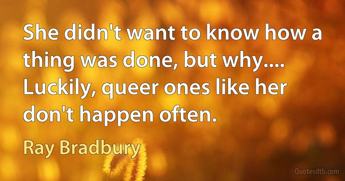 She didn't want to know how a thing was done, but why.... Luckily, queer ones like her don't happen often. (Ray Bradbury)