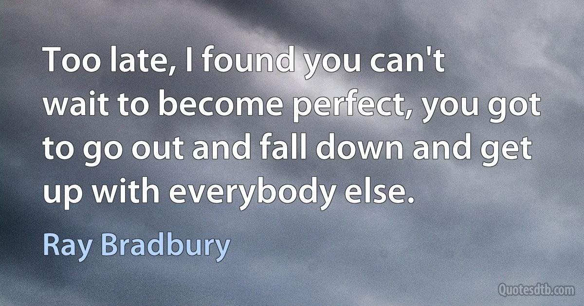 Too late, I found you can't wait to become perfect, you got to go out and fall down and get up with everybody else. (Ray Bradbury)