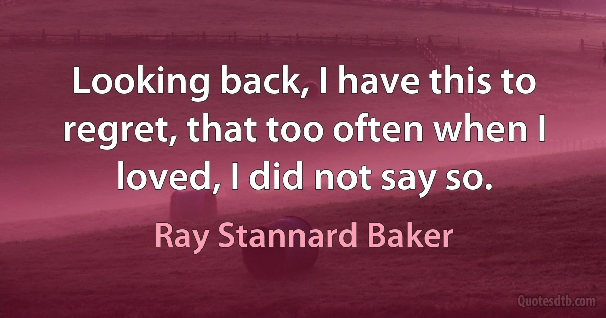 Looking back, I have this to regret, that too often when I loved, I did not say so. (Ray Stannard Baker)