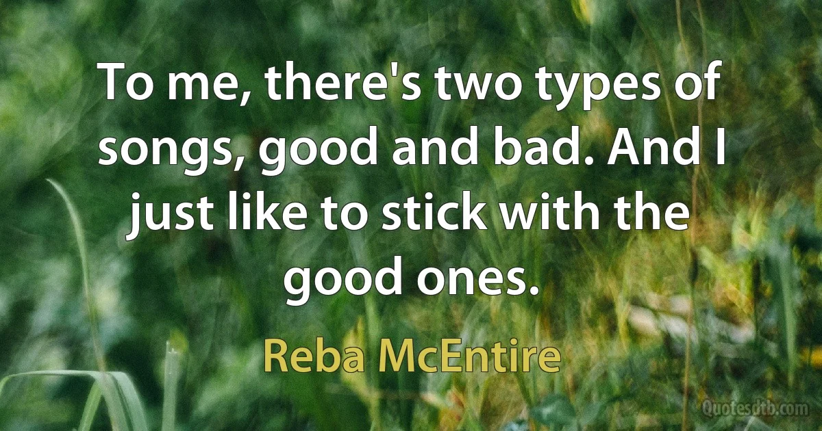 To me, there's two types of songs, good and bad. And I just like to stick with the good ones. (Reba McEntire)