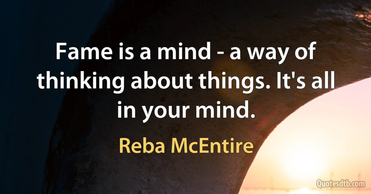 Fame is a mind - a way of thinking about things. It's all in your mind. (Reba McEntire)