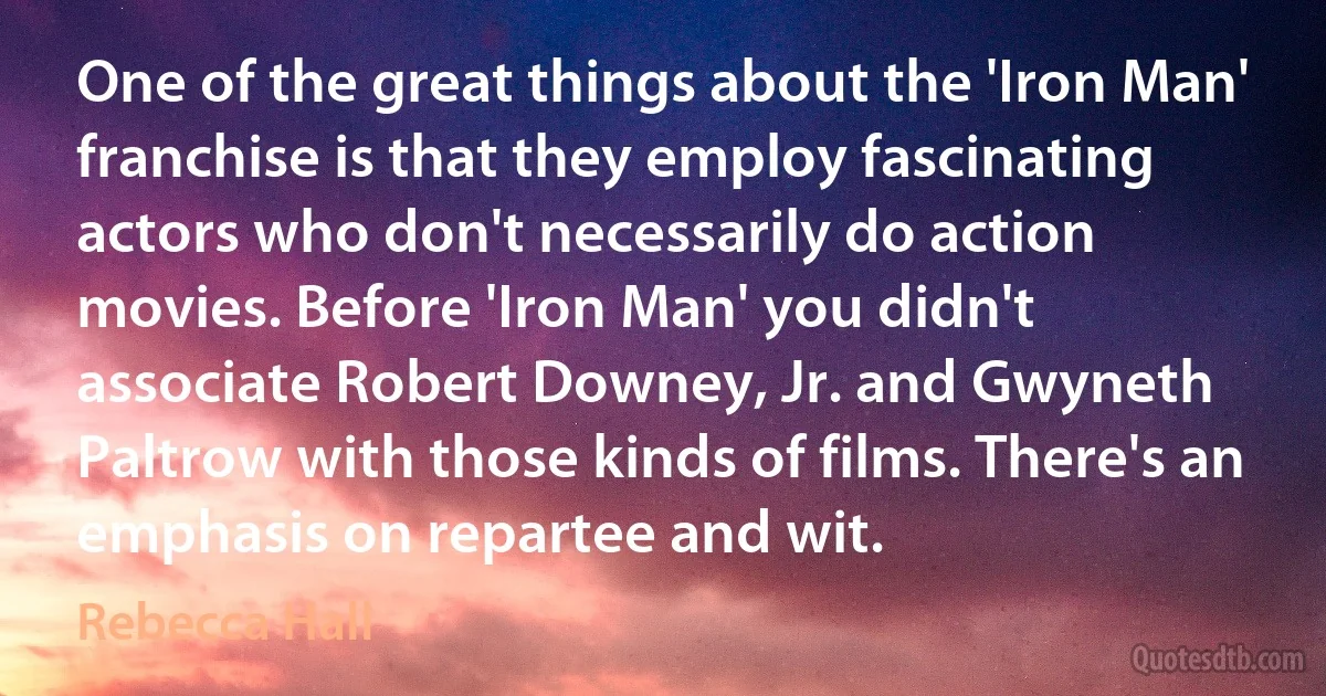 One of the great things about the 'Iron Man' franchise is that they employ fascinating actors who don't necessarily do action movies. Before 'Iron Man' you didn't associate Robert Downey, Jr. and Gwyneth Paltrow with those kinds of films. There's an emphasis on repartee and wit. (Rebecca Hall)