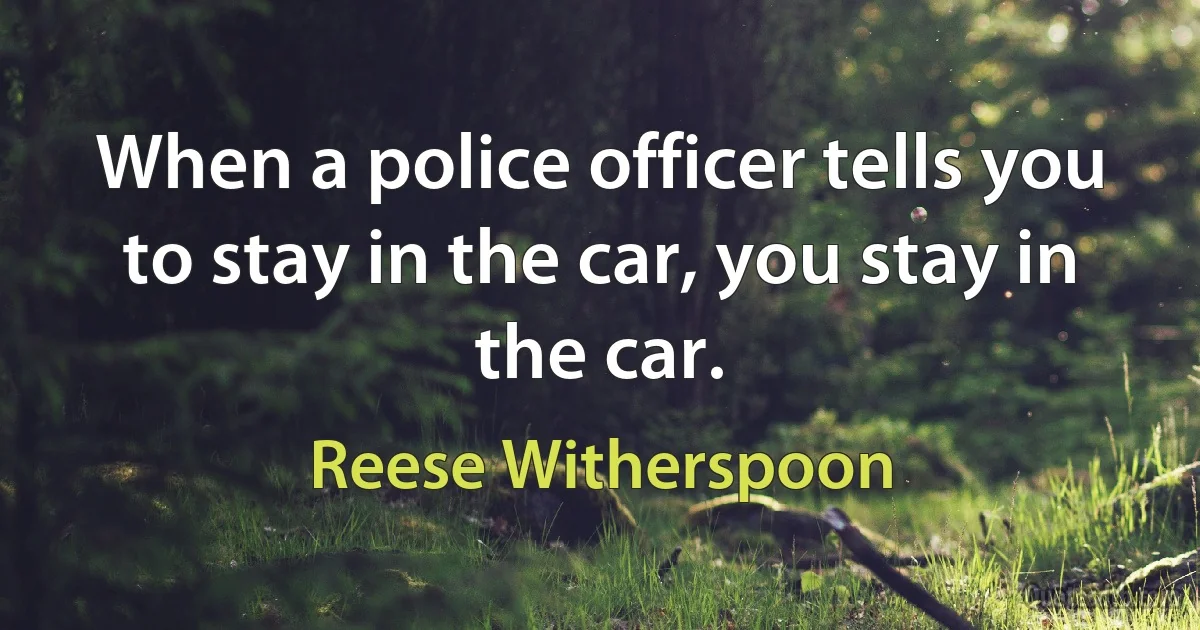 When a police officer tells you to stay in the car, you stay in the car. (Reese Witherspoon)