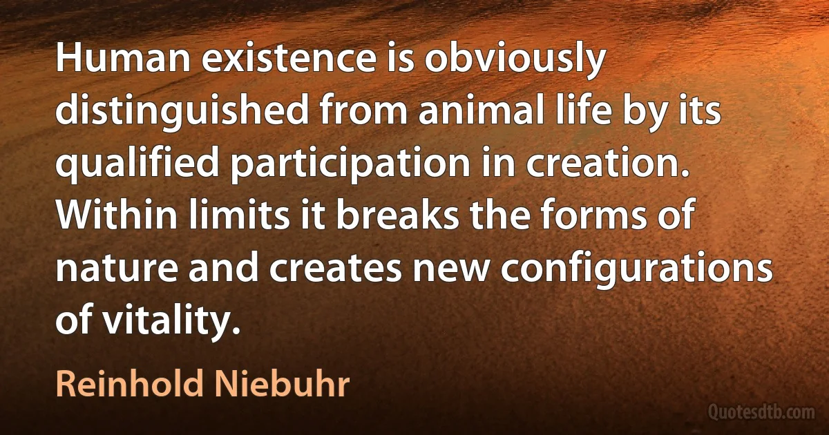 Human existence is obviously distinguished from animal life by its qualified participation in creation. Within limits it breaks the forms of nature and creates new configurations of vitality. (Reinhold Niebuhr)