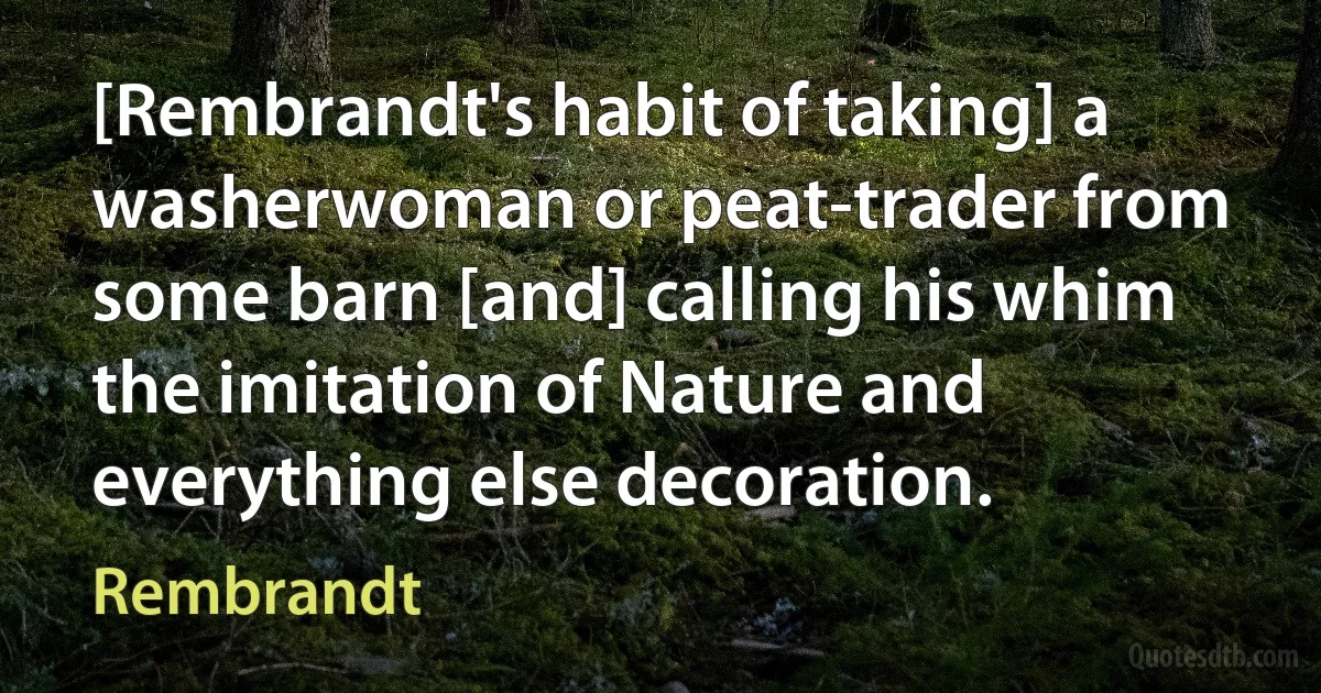 [Rembrandt's habit of taking] a washerwoman or peat-trader from some barn [and] calling his whim the imitation of Nature and everything else decoration. (Rembrandt)